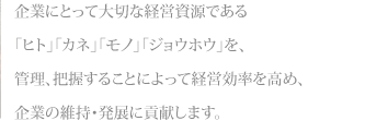 企業にとって大切な経営資源である「ヒト」「カネ」「モノ」「ジョウホウ」を、管理、把握することによって経営効率を高め、企業の維持・発展に貢献します。